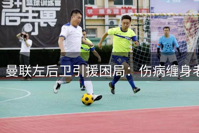 曼联左后卫引援困局：伤病缠身老将难签 新星身价暴涨难求